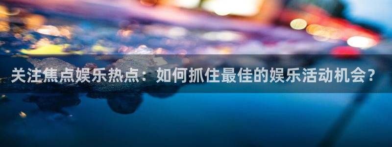 澳客app安卓下载：关注焦点娱乐热点：如何抓住最佳的娱乐活动机会？